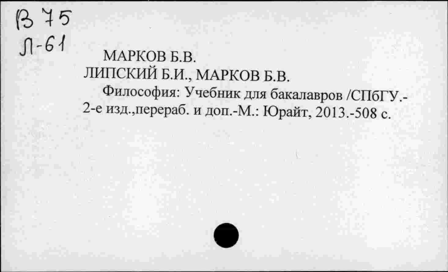 ﻿МАРКОВ Б.В.
ЛИПСКИЙ Б.И., МАРКОВ Б.В.
Философия: Учебник для бакалавров /СПбГУ,-2-е изд.,перераб. и доп.-М.: Юрайт, 2013.-508 с.